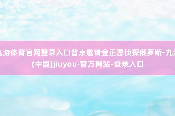 九游体育官网登录入口普京邀请金正恩侦探俄罗斯-九游(中国)jiuyou·官方网站-登录入口