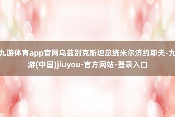九游体育app官网乌兹别克斯坦总统米尔济约耶夫-九游(中国)jiuyou·官方网站-登录入口
