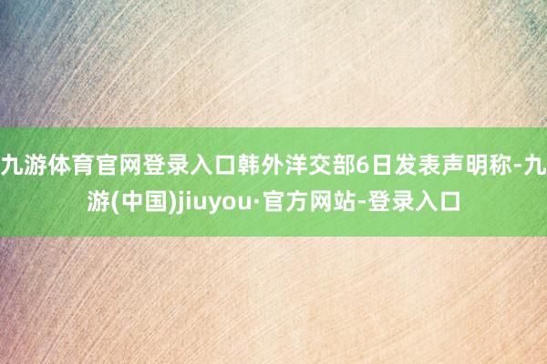 九游体育官网登录入口　　韩外洋交部6日发表声明称-九游(中国)jiuyou·官方网站-登录入口