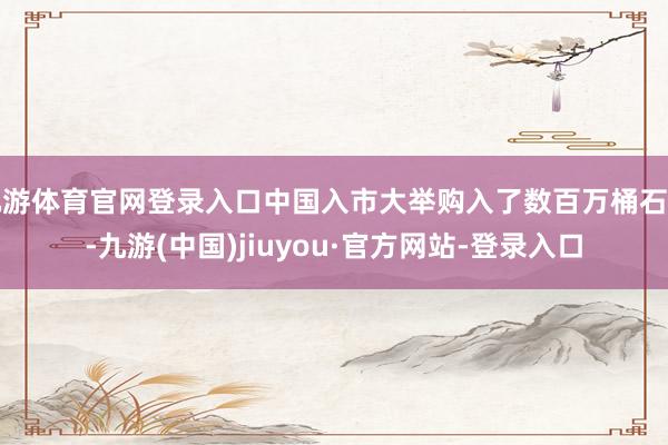 九游体育官网登录入口中国入市大举购入了数百万桶石油-九游(中国)jiuyou·官方网站-登录入口