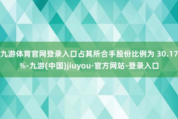 九游体育官网登录入口占其所合手股份比例为 30.17%-九游(中国)jiuyou·官方网站-登录入口