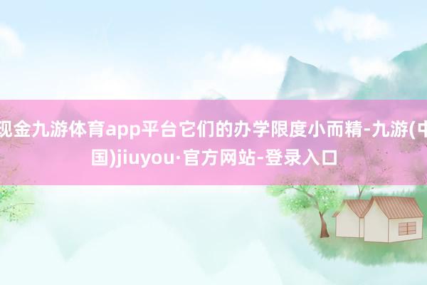 现金九游体育app平台它们的办学限度小而精-九游(中国)jiuyou·官方网站-登录入口