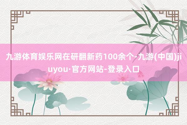 九游体育娱乐网在研翻新药100余个-九游(中国)jiuyou·官方网站-登录入口