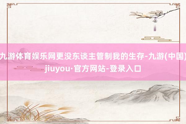 九游体育娱乐网更没东谈主管制我的生存-九游(中国)jiuyou·官方网站-登录入口