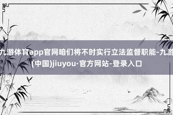 九游体育app官网咱们将不时实行立法监督职能-九游(中国)jiuyou·官方网站-登录入口