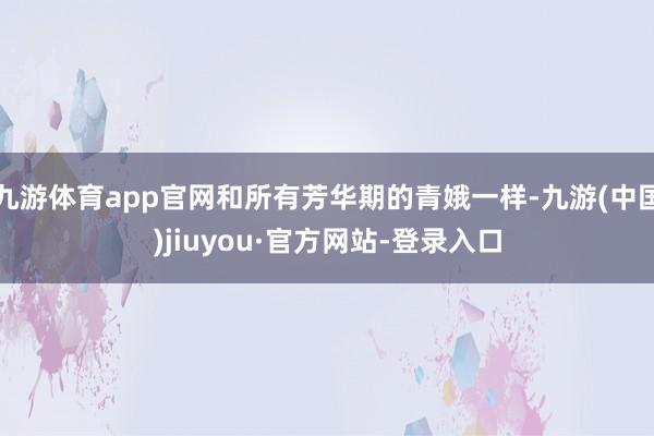 九游体育app官网和所有芳华期的青娥一样-九游(中国)jiuyou·官方网站-登录入口