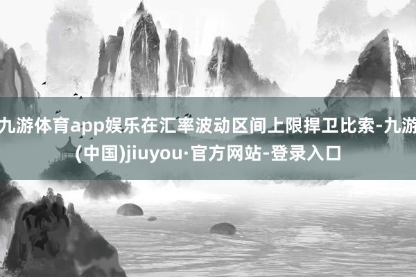 九游体育app娱乐在汇率波动区间上限捍卫比索-九游(中国)jiuyou·官方网站-登录入口