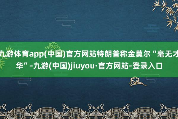 九游体育app(中国)官方网站特朗普称金莫尔“毫无才华”-九游(中国)jiuyou·官方网站-登录入口