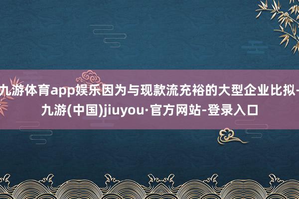 九游体育app娱乐因为与现款流充裕的大型企业比拟-九游(中国)jiuyou·官方网站-登录入口