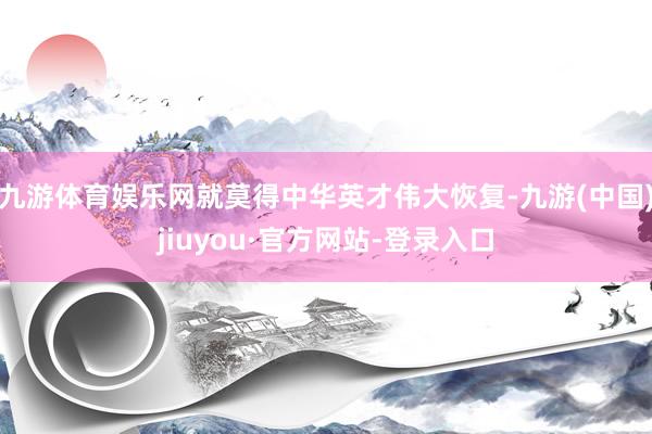 九游体育娱乐网就莫得中华英才伟大恢复-九游(中国)jiuyou·官方网站-登录入口