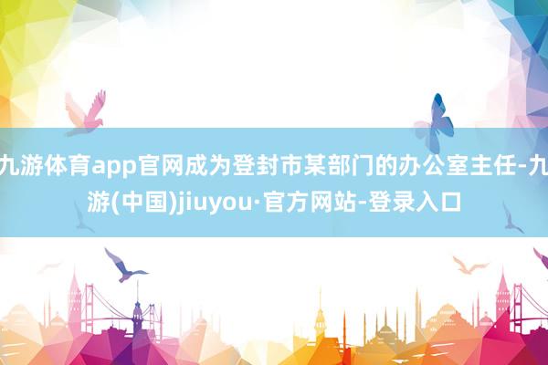 九游体育app官网成为登封市某部门的办公室主任-九游(中国)jiuyou·官方网站-登录入口