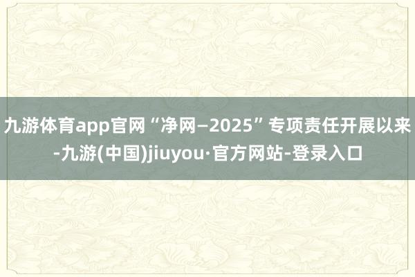 九游体育app官网“净网—2025”专项责任开展以来-九游(中国)jiuyou·官方网站-登录入口