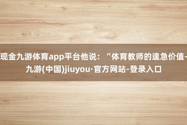 现金九游体育app平台他说：“体育教师的遑急价值-九游(中国)jiuyou·官方网站-登录入口