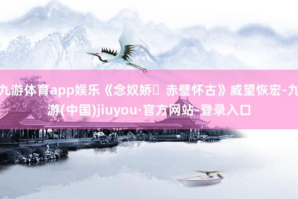 九游体育app娱乐《念奴娇・赤壁怀古》威望恢宏-九游(中国)jiuyou·官方网站-登录入口