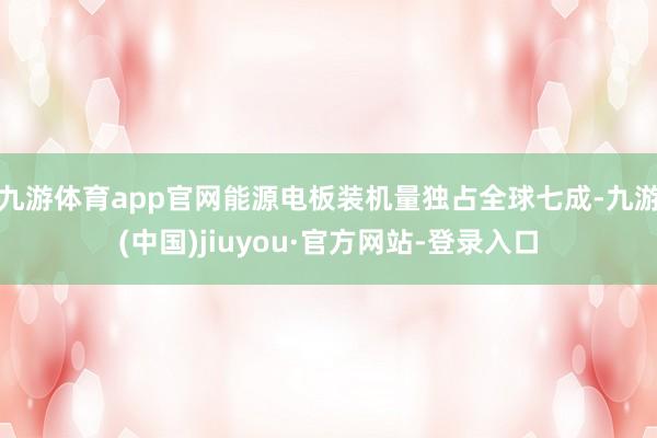 九游体育app官网能源电板装机量独占全球七成-九游(中国)jiuyou·官方网站-登录入口
