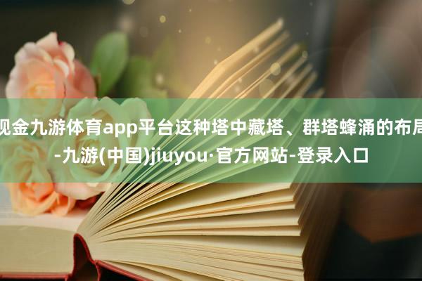 现金九游体育app平台这种塔中藏塔、群塔蜂涌的布局-九游(中国)jiuyou·官方网站-登录入口