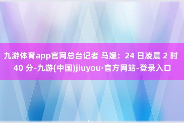 九游体育app官网总台记者 马媛：24 日凌晨 2 时 40 分-九游(中国)jiuyou·官方网站-登录入口