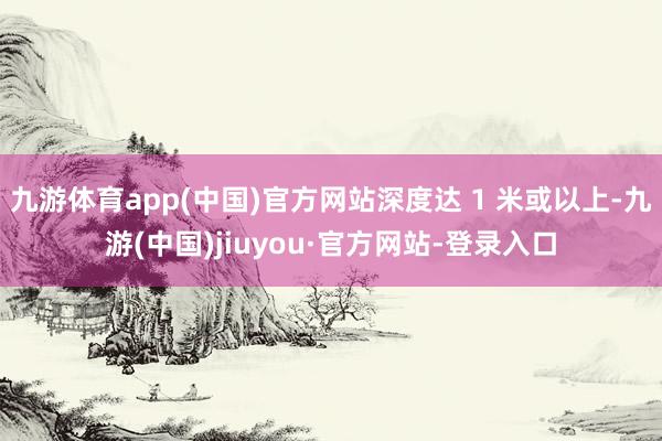 九游体育app(中国)官方网站深度达 1 米或以上-九游(中国)jiuyou·官方网站-登录入口