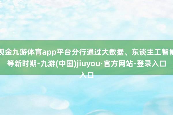 现金九游体育app平台分行通过大数据、东谈主工智能等新时期-九游(中国)jiuyou·官方网站-登录入口