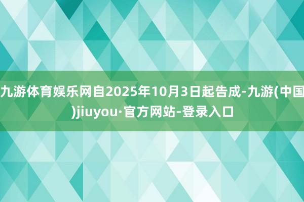 九游体育娱乐网自2025年10月3日起告成-九游(中国)jiuyou·官方网站-登录入口