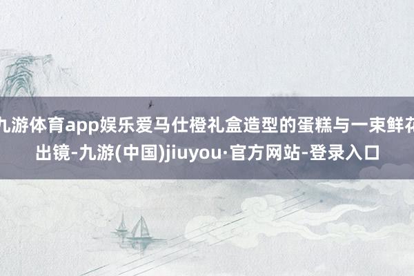九游体育app娱乐爱马仕橙礼盒造型的蛋糕与一束鲜花出镜-九游(中国)jiuyou·官方网站-登录入口