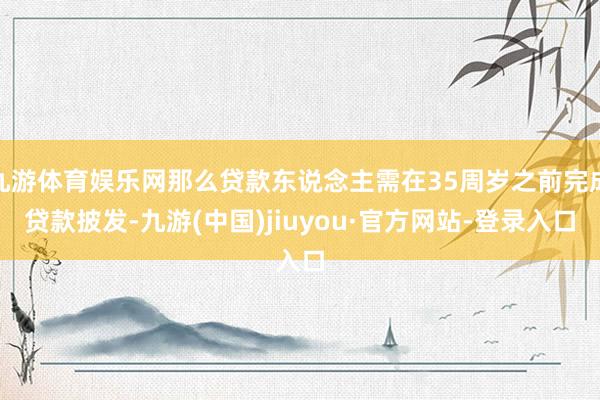 九游体育娱乐网那么贷款东说念主需在35周岁之前完成贷款披发-九游(中国)jiuyou·官方网站-登录入口