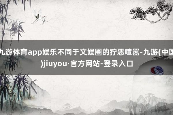 九游体育app娱乐不同于文娱圈的狞恶喧嚣-九游(中国)jiuyou·官方网站-登录入口