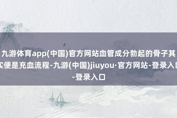 九游体育app(中国)官方网站血管成分勃起的骨子其实便是充血流程-九游(中国)jiuyou·官方网站-登录入口