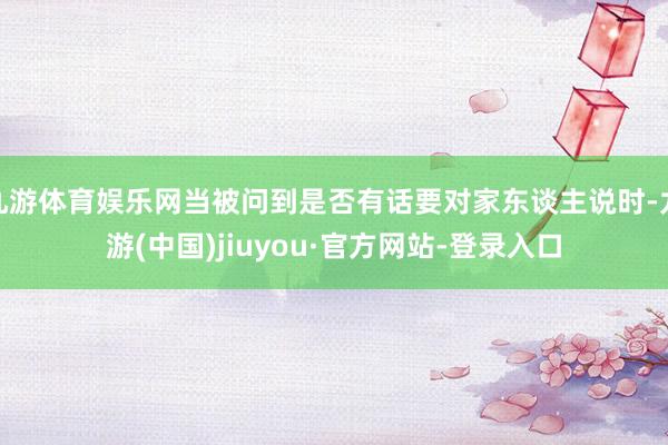 九游体育娱乐网当被问到是否有话要对家东谈主说时-九游(中国)jiuyou·官方网站-登录入口