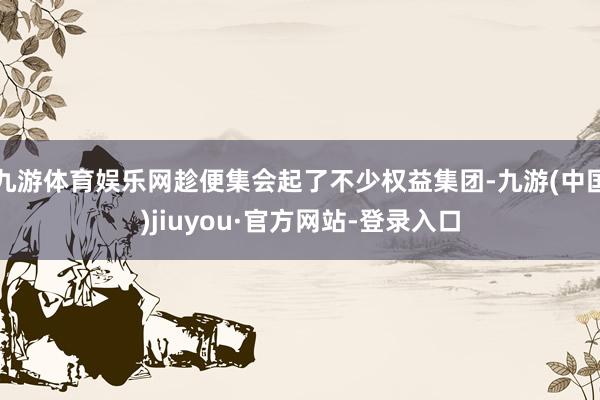 九游体育娱乐网趁便集会起了不少权益集团-九游(中国)jiuyou·官方网站-登录入口
