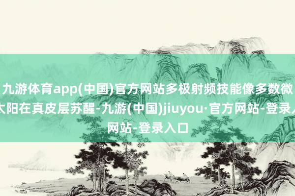 九游体育app(中国)官方网站多极射频技能像多数微细太阳在真皮层苏醒-九游(中国)jiuyou·官方网站-登录入口