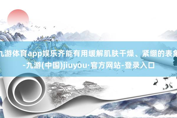九游体育app娱乐齐能有用缓解肌肤干燥、紧绷的表象-九游(中国)jiuyou·官方网站-登录入口