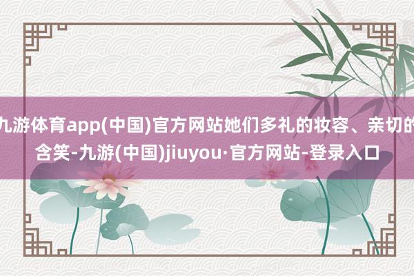 九游体育app(中国)官方网站她们多礼的妆容、亲切的含笑-九游(中国)jiuyou·官方网站-登录入口