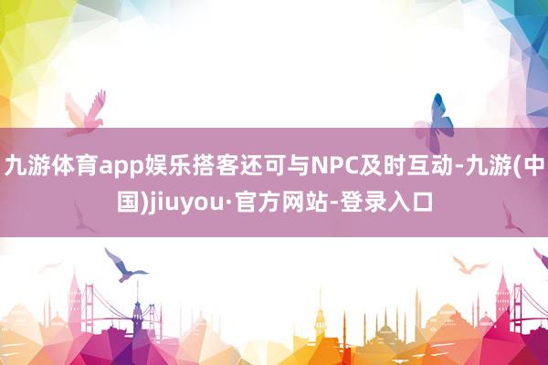 九游体育app娱乐搭客还可与NPC及时互动-九游(中国)jiuyou·官方网站-登录入口
