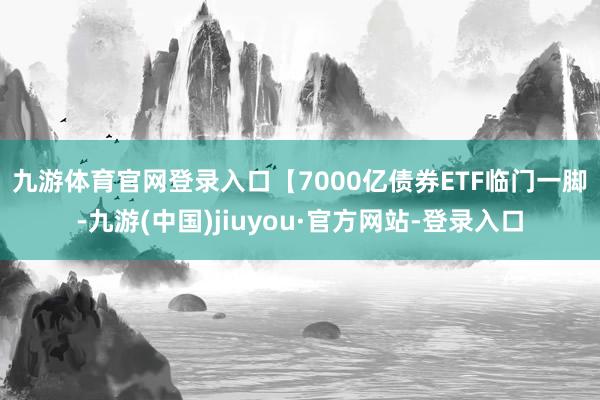 九游体育官网登录入口　　【7000亿债券ETF临门一脚-九游(中国)jiuyou·官方网站-登录入口