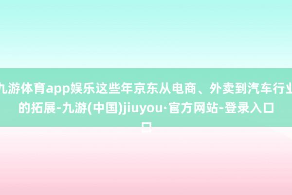 九游体育app娱乐这些年京东从电商、外卖到汽车行业的拓展-九游(中国)jiuyou·官方网站-登录入口
