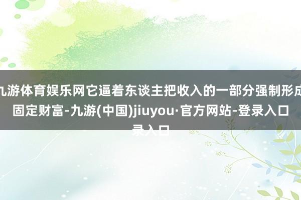 九游体育娱乐网它逼着东谈主把收入的一部分强制形成固定财富-九游(中国)jiuyou·官方网站-登录入口