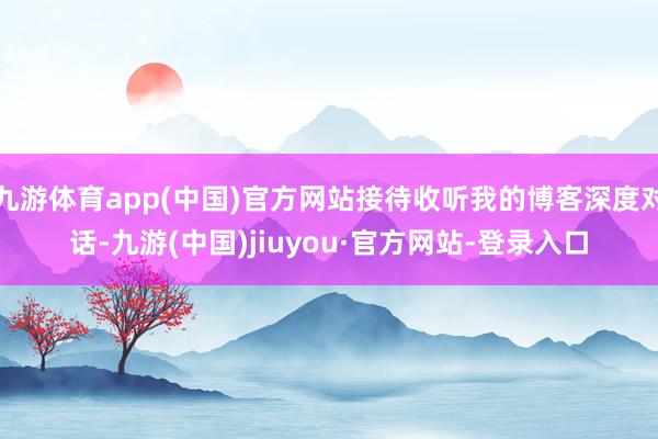 九游体育app(中国)官方网站接待收听我的博客深度对话-九游(中国)jiuyou·官方网站-登录入口