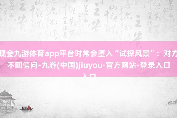 现金九游体育app平台时常会堕入“试探风景”:对方不回信问-九游(中国)jiuyou·官方网站-登录入口
