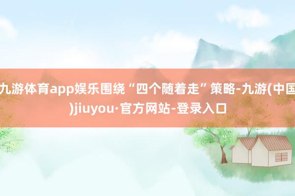 九游体育app娱乐围绕“四个随着走”策略-九游(中国)jiuyou·官方网站-登录入口