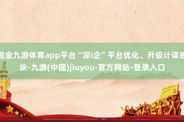 现金九游体育app平台“深i企”平台优化、升级计谋板块-九游(中国)jiuyou·官方网站-登录入口