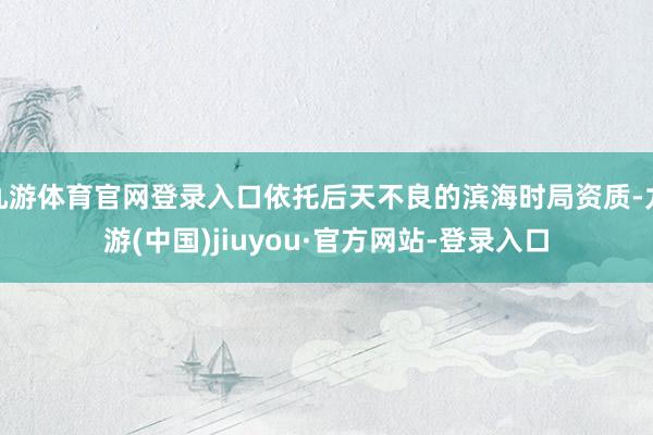 九游体育官网登录入口依托后天不良的滨海时局资质-九游(中国)jiuyou·官方网站-登录入口