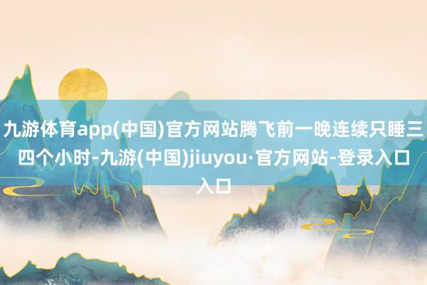 九游体育app(中国)官方网站腾飞前一晚连续只睡三四个小时-九游(中国)jiuyou·官方网站-登录入口