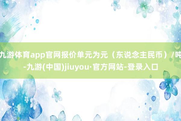 九游体育app官网报价单元为元（东说念主民币）/吨-九游(中国)jiuyou·官方网站-登录入口