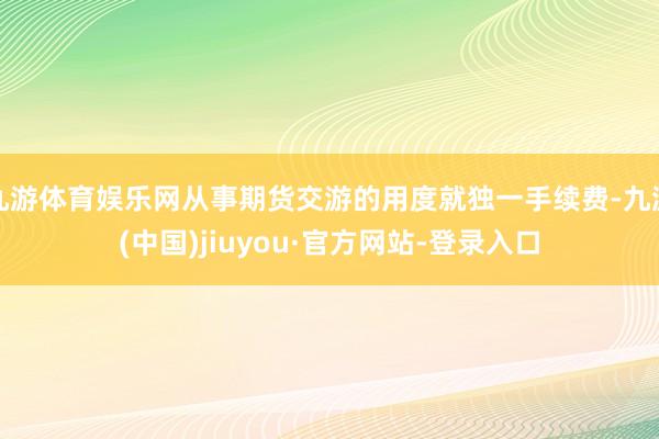 九游体育娱乐网从事期货交游的用度就独一手续费-九游(中国)jiuyou·官方网站-登录入口