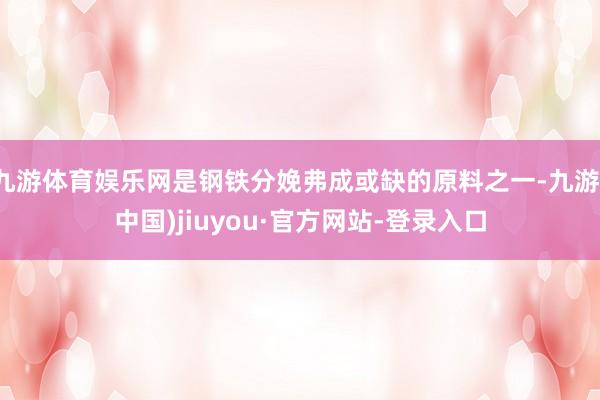 九游体育娱乐网是钢铁分娩弗成或缺的原料之一-九游(中国)jiuyou·官方网站-登录入口
