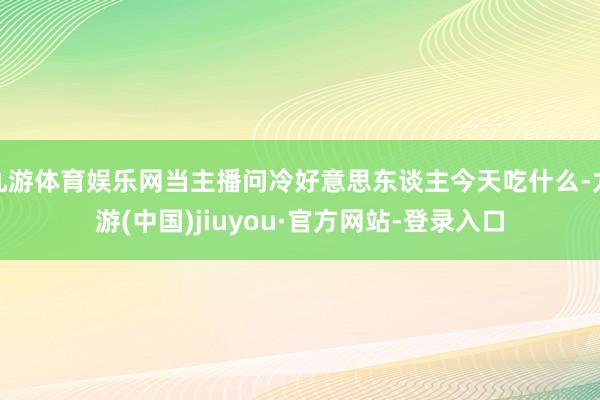 九游体育娱乐网当主播问冷好意思东谈主今天吃什么-九游(中国)jiuyou·官方网站-登录入口