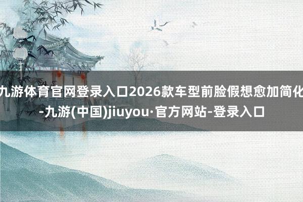 九游体育官网登录入口2026款车型前脸假想愈加简化-九游(中国)jiuyou·官方网站-登录入口