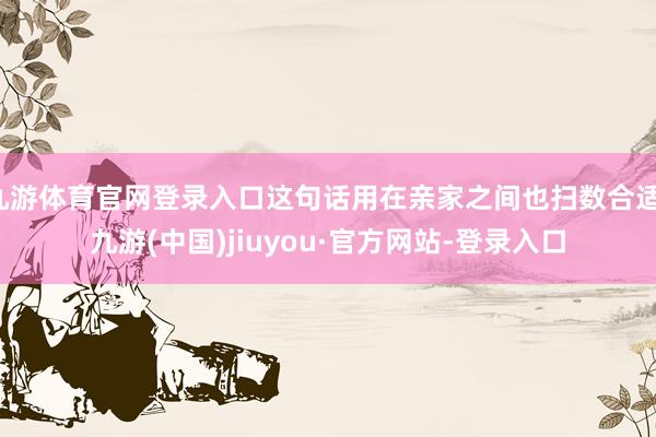 九游体育官网登录入口这句话用在亲家之间也扫数合适-九游(中国)jiuyou·官方网站-登录入口