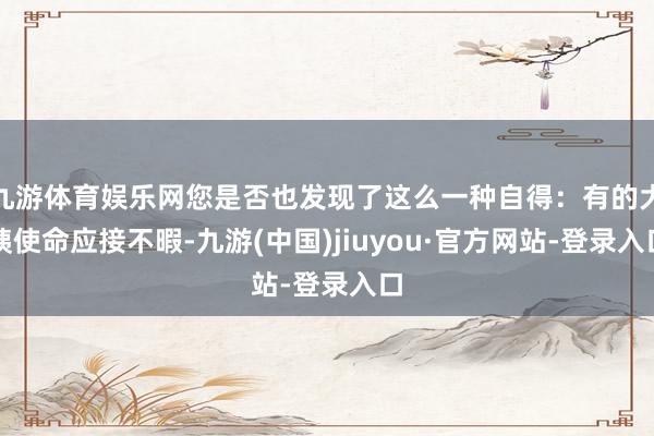 九游体育娱乐网您是否也发现了这么一种自得：有的大姨使命应接不暇-九游(中国)jiuyou·官方网站-登录入口